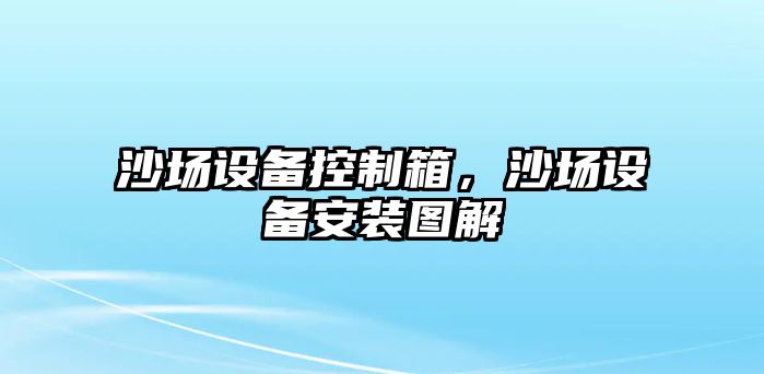 沙場(chǎng)設(shè)備控制箱，沙場(chǎng)設(shè)備安裝圖解