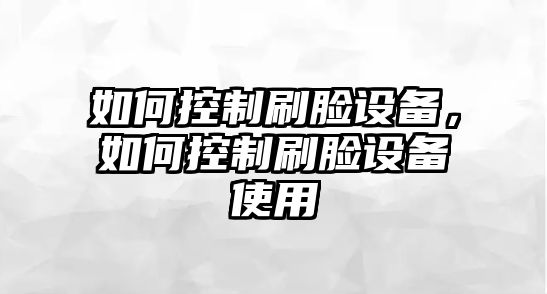 如何控制刷臉設(shè)備，如何控制刷臉設(shè)備使用